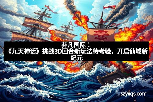 非凡国际：《九天神话》挑战3D回合新玩法待考验，开启仙域新纪元