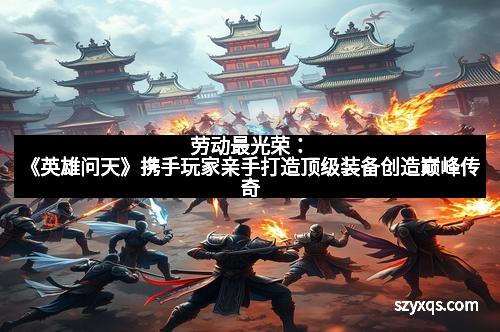 劳动最光荣：《英雄问天》携手玩家亲手打造顶级装备创造巅峰传奇